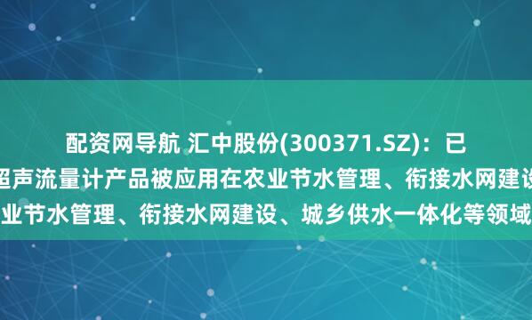 配资网导航 汇中股份(300371.SZ)：已有多种型号的超声水表、超声流量计产品被应用在农业节水管理、衔接水网建设、城乡供水一体化等领域