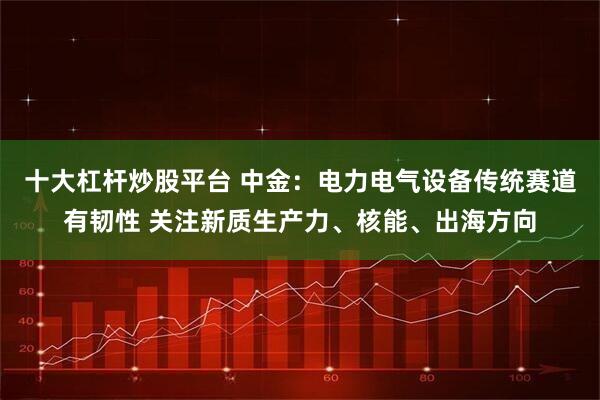 十大杠杆炒股平台 中金：电力电气设备传统赛道有韧性 关注新质生产力、核能、出海方向