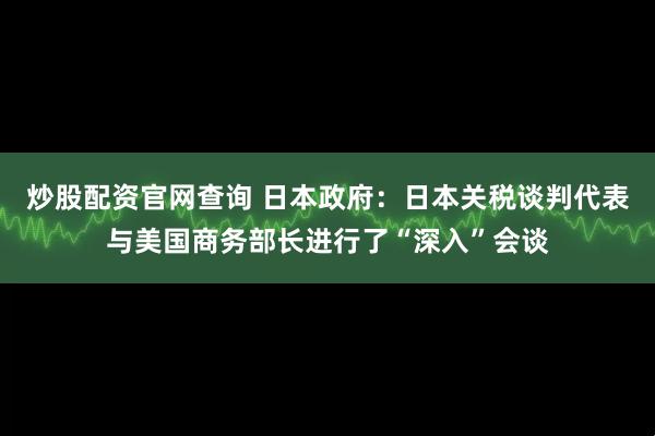 炒股配资官网查询 日本政府：日本关税谈判代表与美国商务部长进行了“深入”会谈