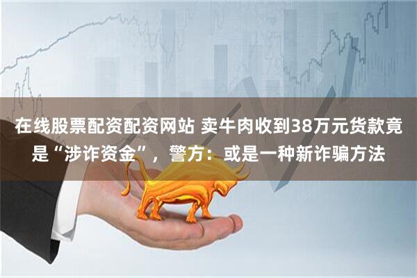 在线股票配资配资网站 卖牛肉收到38万元货款竟是“涉诈资金”，警方：或是一种新诈骗方法