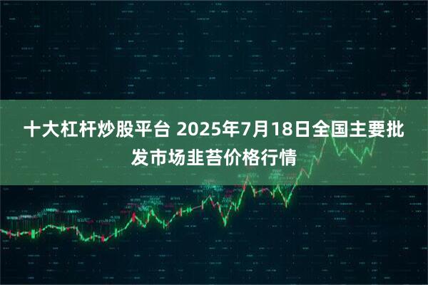 十大杠杆炒股平台 2025年7月18日全国主要批发市场韭苔价格行情