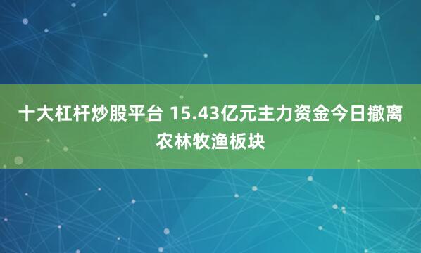 十大杠杆炒股平台 15.43亿元主力资金今日撤离农林牧渔板块