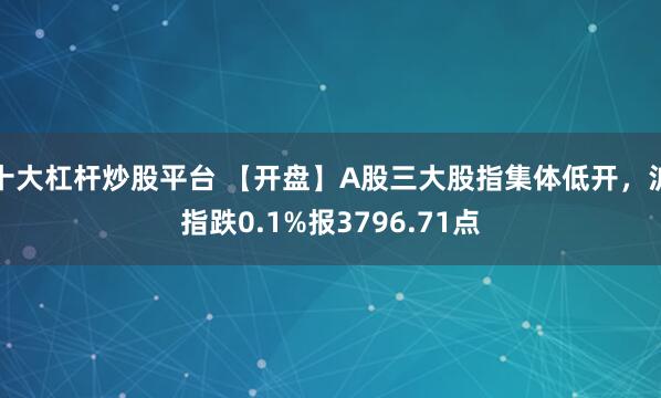 十大杠杆炒股平台 【开盘】A股三大股指集体低开，沪指跌0.1%报3796.71点