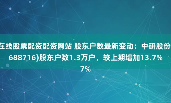 在线股票配资配资网站 股东户数最新变动：中研股份(688716)股东户数1.3万户，较上期增加13.7%