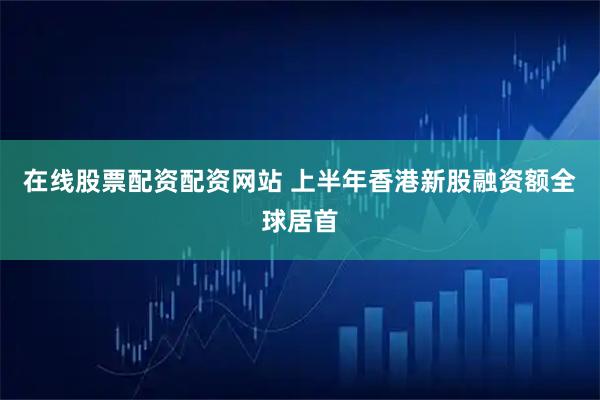 在线股票配资配资网站 上半年香港新股融资额全球居首