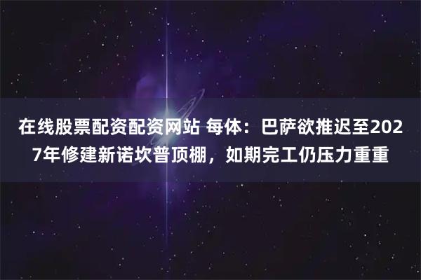 在线股票配资配资网站 每体：巴萨欲推迟至2027年修建新诺坎普顶棚，如期完工仍压力重重