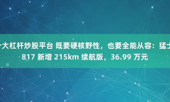十大杠杆炒股平台 既要硬核野性，也要全能从容：猛士 817 新增 215km 续航版，36.99 万元