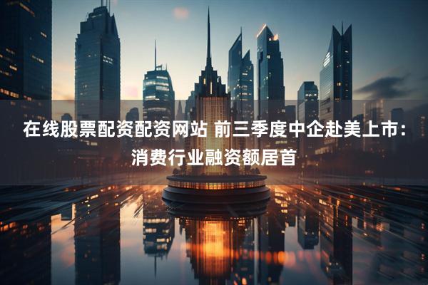 在线股票配资配资网站 前三季度中企赴美上市：消费行业融资额居首