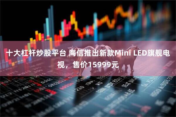 十大杠杆炒股平台 海信推出新款Mini LED旗舰电视，售价15999元