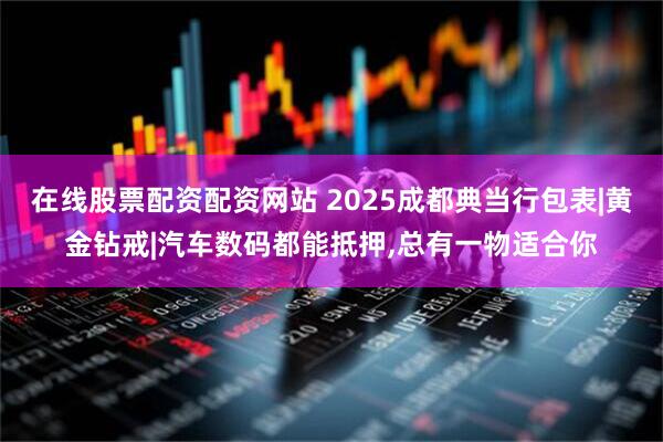 在线股票配资配资网站 2025成都典当行包表|黄金钻戒|汽车数码都能抵押,总有一物适合你