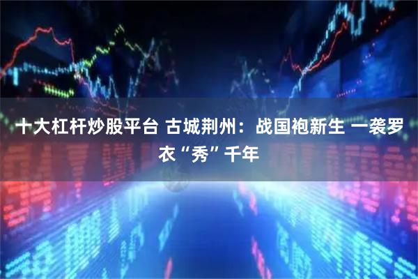 十大杠杆炒股平台 古城荆州：战国袍新生 一袭罗衣“秀”千年