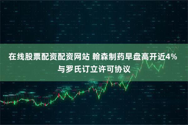 在线股票配资配资网站 翰森制药早盘高开近4% 与罗氏订立许可协议