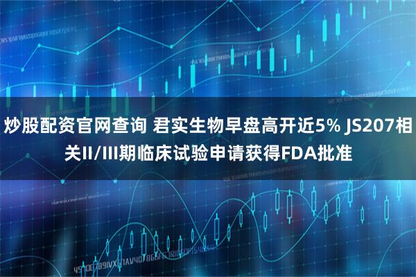 炒股配资官网查询 君实生物早盘高开近5% JS207相关II/III期临床试验申请获得FDA批准