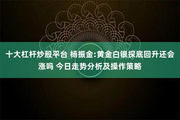 十大杠杆炒股平台 杨振金:黄金白银探底回升还会涨吗 今日走势分析及操作策略