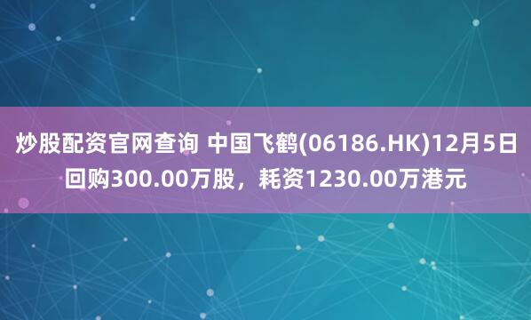 炒股配资官网查询 中国飞鹤(06186.HK)12月5日回购300.00万股，耗资1230.00万港元