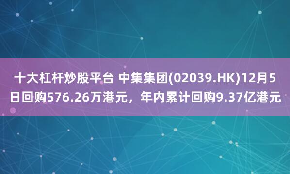 十大杠杆炒股平台 中集集团(02039.HK)12月5日回购576.26万港元，年内累计回购9.37亿港元