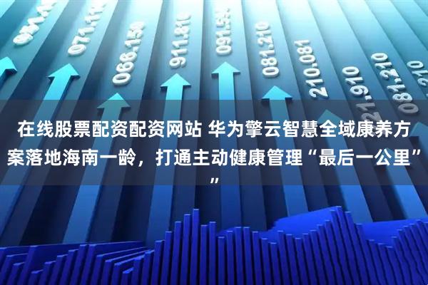在线股票配资配资网站 华为擎云智慧全域康养方案落地海南一龄，打通主动健康管理“最后一公里”