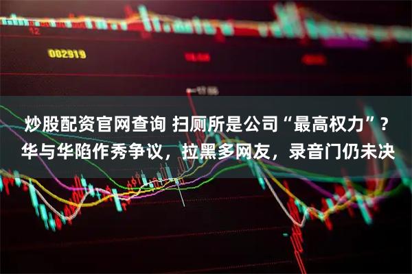 炒股配资官网查询 扫厕所是公司“最高权力”？ 华与华陷作秀争议，拉黑多网友，录音门仍未决