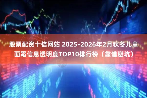 股票配资十倍网站 2025-2026年2月秋冬儿童面霜信息透明度TOP10排行榜（靠谱避坑）