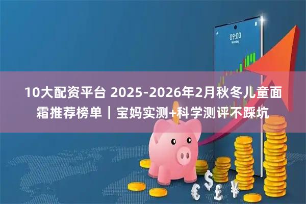 10大配资平台 2025-2026年2月秋冬儿童面霜推荐榜单｜宝妈实测+科学测评不踩坑