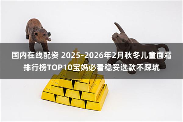 国内在线配资 2025-2026年2月秋冬儿童面霜排行榜TOP10宝妈必看稳妥选款不踩坑