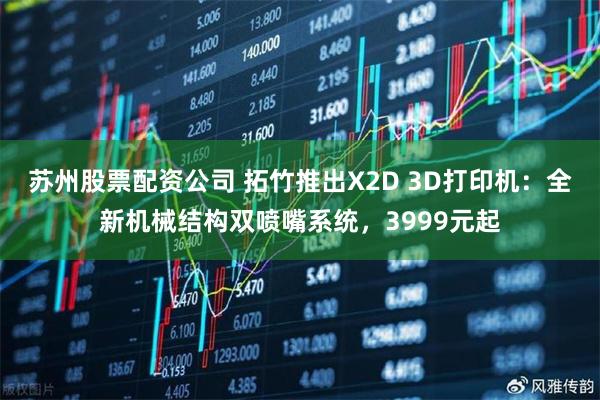 苏州股票配资公司 拓竹推出X2D 3D打印机：全新机械结构双喷嘴系统，3999元起