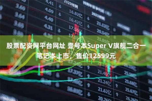 股票配资网平台网址 壹号本Super V旗舰二合一笔记本上市，售价12599元