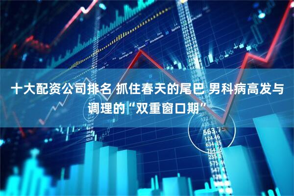 十大配资公司排名 抓住春天的尾巴 男科病高发与调理的“双重窗口期”