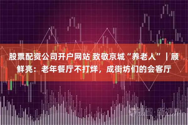 股票配资公司开户网站 致敬京城“养老人”｜顾鲜亮：老年餐厅不打烊，成街坊们的会客厅
