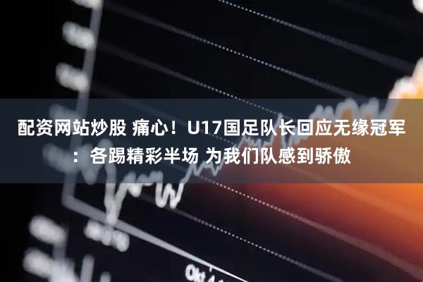 配资网站炒股 痛心！U17国足队长回应无缘冠军：各踢精彩半场 为我们队感到骄傲