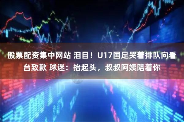 股票配资集中网站 泪目！U17国足哭着排队向看台致歉 球迷：抬起头，叔叔阿姨陪着你