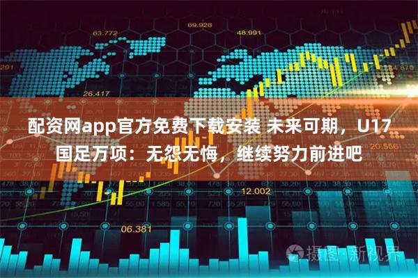 配资网app官方免费下载安装 未来可期，U17国足万项：无怨无悔，继续努力前进吧