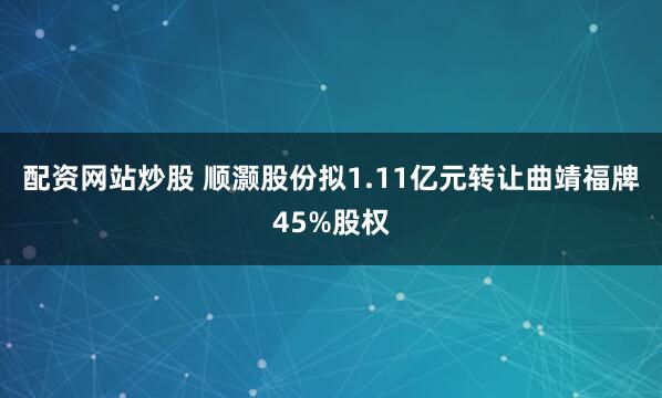 配资网站炒股 顺灏股份拟1.11亿元转让曲靖福牌45%股权