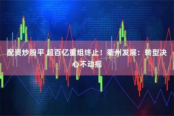 配资炒股平 超百亿重组终止！衢州发展：转型决心不动摇