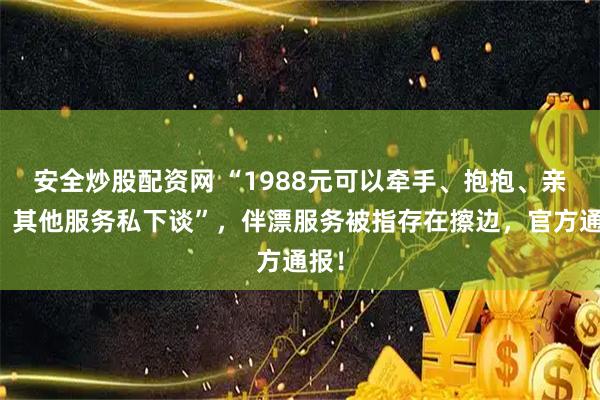 安全炒股配资网 “1988元可以牵手、抱抱、亲亲,其他服务私下谈”,伴漂服务被指存在擦边,官方通报!