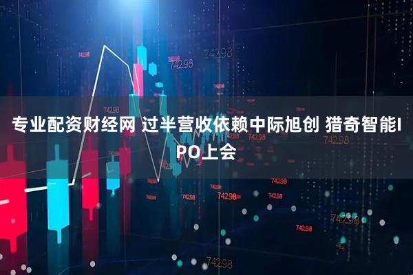专业配资财经网 过半营收依赖中际旭创 猎奇智能IPO上会