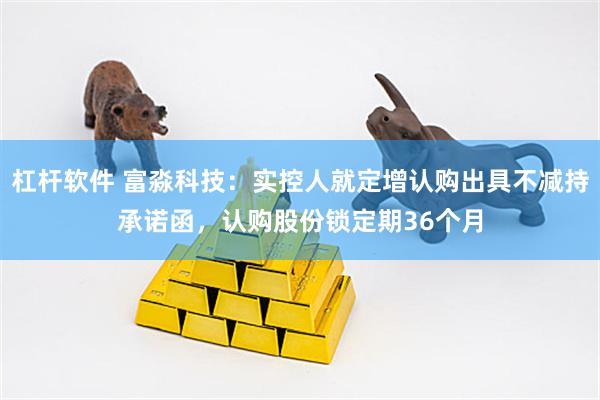 杠杆软件 富淼科技：实控人就定增认购出具不减持承诺函，认购股份锁定期36个月