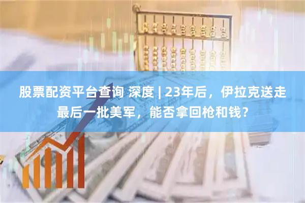 股票配资平台查询 深度 | 23年后，伊拉克送走最后一批美军，能否拿回枪和钱？
