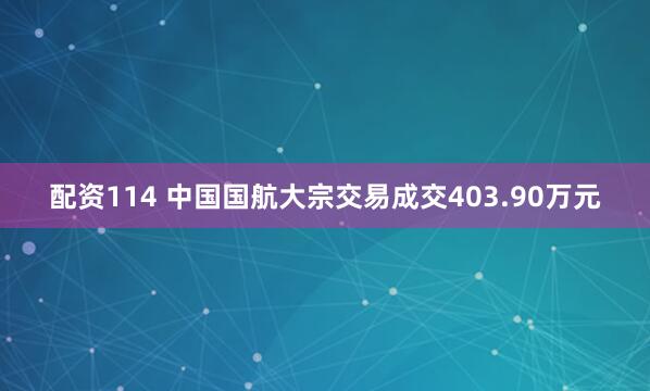 配资114 中国国航大宗交易成交403.90万元